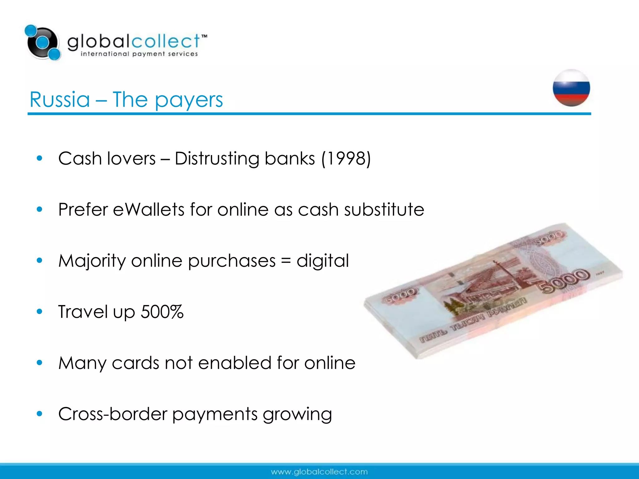 Russia – The payers

• Cash lovers – Distrusting banks (1998)

• Prefer eWallets for online as cash substitute

• Majority online purchases = digital

• Travel up 500%

• Many cards not enabled for online

• Cross-border payments growing

                                                  19
 