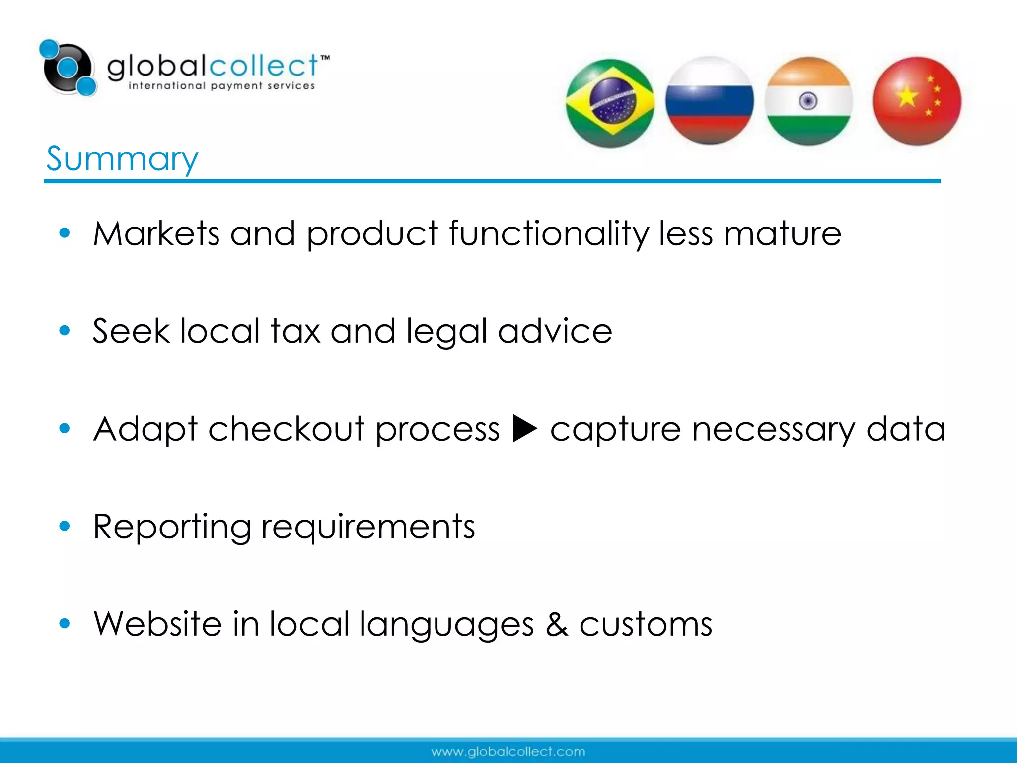 Summary

• Markets and product functionality less mature

• Seek local tax and legal advice

• Adapt checkout process  capture necessary data

• Reporting requirements

• Website in local languages & customs

                                                  38
 