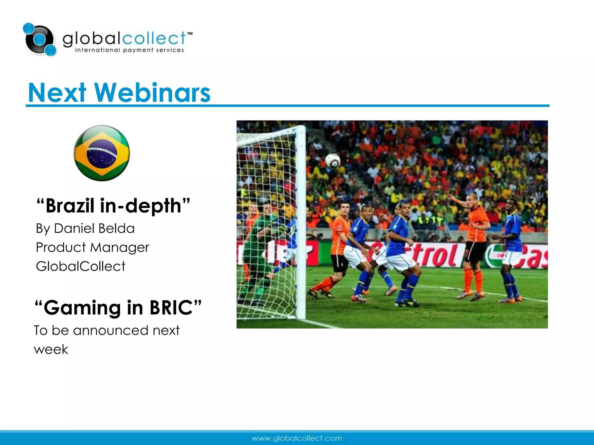 Next Webinars



“Brazil in-depth”
             http://www.youtube.com/watch?v=lp8d0Pb6UY
By Daniel Belda 0
Product Manager
GlobalCollect


“Gaming in BRIC”
To be announced next
week




                                                         41
 