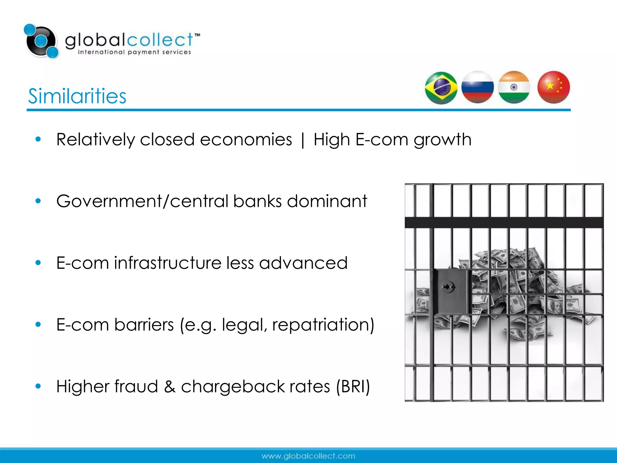 Similarities

• Relatively closed economies | High E-com growth


• Government/central banks dominant


• E-com infrastructure less advanced


• E-com barriers (e.g. legal, repatriation)


• Higher fraud & chargeback rates (BRI)

                                                    8
 