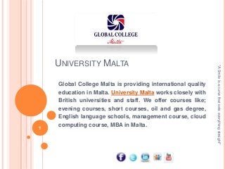 1

Global College Malta is providing international quality
education in Malta. University Malta works closely with
British universities and staff. We offer courses like;
evening courses, short courses, oil and gas degree,
English language schools, management course, cloud
computing course, MBA in Malta.

"A Smile is a curve that sets everything straight"

UNIVERSITY MALTA

 