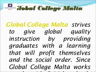 Global College Malta
Global College Malta strives
to
give
global
quality
instruction by providing
graduates with a learning
that will profit themselves
and the social order. Since
Global College Malta works

 