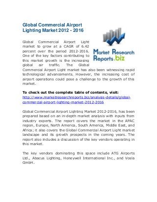Global Commercial Airport
Lighting Market 2012 - 2016
Global Commercial Airport Light
market to grow at a CAGR of 6.42
percent over the period 2012-2016.
One of the key factors contributing to
this market growth is the increasing
global
air
traffic.
The
Global
Commercial Airport Light market has also been witnessing rapid
technological advancements. However, the increasing cost of
airport operations could pose a challenge to the growth of this
market.
To check out the complete table of contents, visit:
http://www.marketresearchreports.biz/analysis-details/globalcommercial-airport-lighting-market-2012-2016
Global Commercial Airport Lighting Market 2012-2016, has been
prepared based on an in-depth market analysis with inputs from
industry experts. The report covers the market in the APAC
region, Europe, North America, South America, Middle East, and
Africa; it also covers the Global Commercial Airport Light market
landscape and its growth prospects in the coming years. The
report also includes a discussion of the key vendors operating in
this market.
The key vendors dominating this space include ATG Airports
Ltd., Abacus Lighting, Honeywell International Inc., and Vosla
GmbH.

 