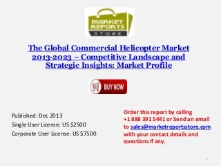 The Global Commercial Helicopter Market
2013-2023 – Competitive Landscape and
Strategic Insights: Market Profile
Published: Dec 2013
Single User License: US $2500
Corporate User License: US $7500
Order this report by calling
+1 888 391 5441 or Send an email
to sales@marketreportsstore.com
with your contact details and
questions if any.
1
 