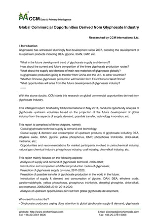 CCM Data & Primary Intelligence
Global Commercial Opportunities Derived from Glyphosate Industry

                                                          Researched by CCM International Ltd.

I. Introduction
Glyphosate has witnessed stunningly fast development since 2007, boosting the development of
its upstream products including DEA, glycine, IDAN, DMP, etc.

 What is the future development trend of glyphosate supply and demand?
 How about the current and future competition of the three glyphosate production routes?
 What about the supply and demand of main raw materials of glyphosate globally?
 Is glyphosate production going to transfer from China and the U.S. to other countries?
 Whether Chinese glyphosate production will transfer from East China to West China?
 What opportunities will arise from the future development of glyphosate industry?
 ……

With the above doubts, CCM starts this research on global commercial opportunities derived from
glyphosate industry.

This intelligent report, finished by CCM international in May 2011, conducts opportunity analysis of
glyphosate upstream industries based on the projection of the future development of global
industry from the aspects of supply, demand, possible transfer, technology innovation, etc..

This report is comprised of three chapters, namely
 Global glyphosate technical supply & demand and technology;
 Global supply & demand and consumption of upstream products of glyphosate including DEA,
ethylene oxide, IDAN, glycine, yellow phosphorus, DMP, phosphorus trichloride, chlor-alkali,
methanol, etc.;
 Opportunities and recommendations for market participants involved in petrochemical industry,
natural gas chemical industry, phosphorus industry, coal industry, chlor-alkali industry, etc.

This report mainly focuses on the following aspects:
 Analysis of supply and demand of glyphosate technical, 2006-2020;
 Introduction and comparison of different production routes of glyphosate;
 Projection of glyphosate supply by route, 2011-2020;
 Projection of possible transfer of glyphosate production in the world in the future;
 Introduction of supply & demand and consumption of glycine, IDAN, DEA, ethylene oxide,
paraformaldehyde, yellow phosphorus, phosphorus trichloride, dimethyl phosphite, chlor-alkali,
and methanol, 2006/2008-2010, 2011-2020;
 Analysis of upstream opportunities derived from global glyphosate development.

Who need to subscribe?
- Glyphosate producers paying close attention to global glyphosate supply & demand, glyphosate

Website: http://www.cnchemicals.com                              Email: econtact@cnchemicals.com
Tel: +86-20-3761 6606                                             Fax: +86-20-3761 6968
 