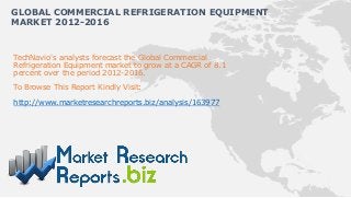 GLOBAL COMMERCIAL REFRIGERATION EQUIPMENT
MARKET 2012-2016


TechNavio's analysts forecast the Global Commercial
Refrigeration Equipment market to grow at a CAGR of 8.1
percent over the period 2012-2016.
To Browse This Report Kindly Visit:

http://www.marketresearchreports.biz/analysis/163977
 