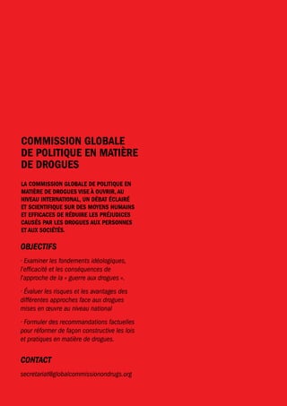 COMISSION GLOBALE 
DE POLITIQUE EN MATIÈRE 
DE DROGUES 
LA COMISSION GLOBALE DE POLITIQUE EN 
MATIÈRE DE DROGUES VISE À OUVRIR, AU 
NIVEAU INTERNATIONAL, UN DÉBAT ÉCLAIRÉ 
ET SCIENTIFIQUE SUR DES MOYENS HUMAINS 
ET EFFICACES DE RÉDUIRE LES PRÉJUDICES 
CAUSÉS PAR LES DROGUES AUX PERSONNES 
ET AUX SOCIÉTÉS. 
OBJECTIFS 
· Examiner les fondements idéologiques, 
l’efficacité et les conséquences de 
l’approche de la « guerre aux drogues ». 
· Évaluer les risques et les avantages des 
différentes approches face aux drogues 
mises en oeuvre au niveau national 
· Formuler des recommandations factuelles 
pour réformer de façon constructive les lois 
et pratiques en matière de drogues. 
CONTACT 
secretariat@globalcommissionondrugs.org 
46 
