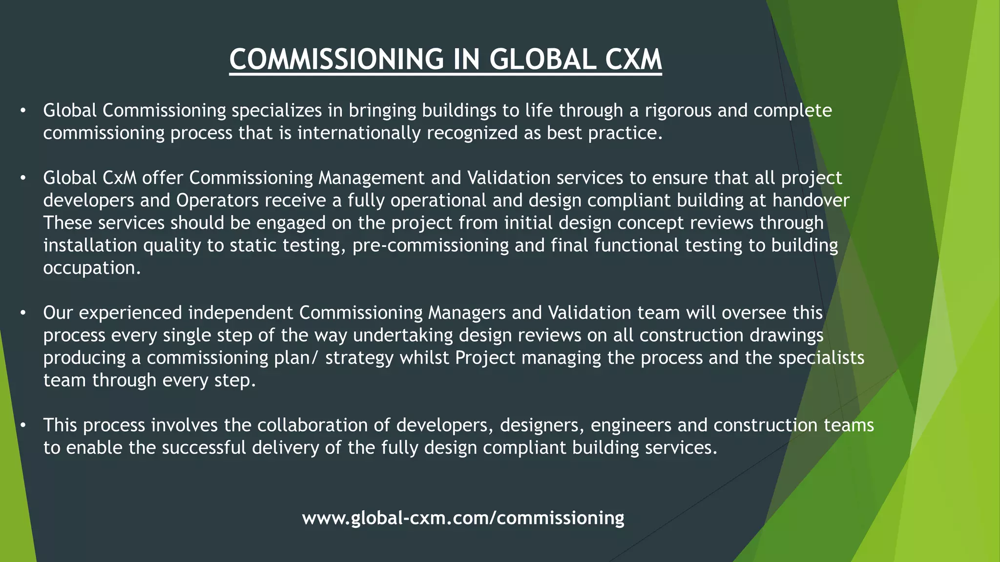 COMMISSIONING IN GLOBAL CXM
• Global Commissioning specializes in bringing buildings to life through a rigorous and complete
commissioning process that is internationally recognized as best practice.
• Global CxM offer Commissioning Management and Validation services to ensure that all project
developers and Operators receive a fully operational and design compliant building at handover
These services should be engaged on the project from initial design concept reviews through
installation quality to static testing, pre-commissioning and final functional testing to building
occupation.
• Our experienced independent Commissioning Managers and Validation team will oversee this
process every single step of the way undertaking design reviews on all construction drawings
producing a commissioning plan/ strategy whilst Project managing the process and the specialists
team through every step.
• This process involves the collaboration of developers, designers, engineers and construction teams
to enable the successful delivery of the fully design compliant building services.
www.global-cxm.com/commissioning
 