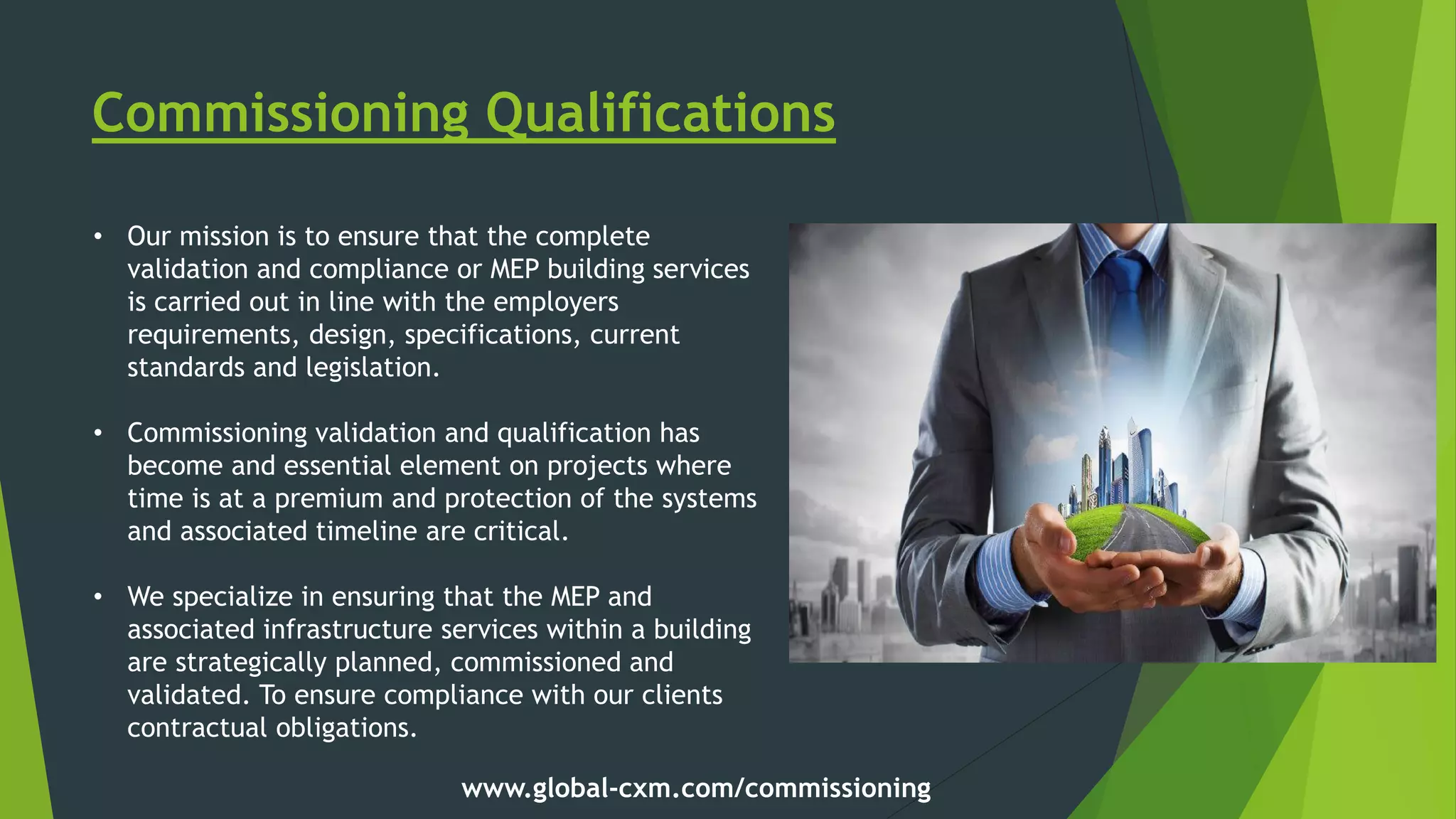 Commissioning Qualifications
• Our mission is to ensure that the complete
validation and compliance or MEP building services
is carried out in line with the employers
requirements, design, specifications, current
standards and legislation.
• Commissioning validation and qualification has
become and essential element on projects where
time is at a premium and protection of the systems
and associated timeline are critical.
• We specialize in ensuring that the MEP and
associated infrastructure services within a building
are strategically planned, commissioned and
validated. To ensure compliance with our clients
contractual obligations.
www.global-cxm.com/commissioning
 
