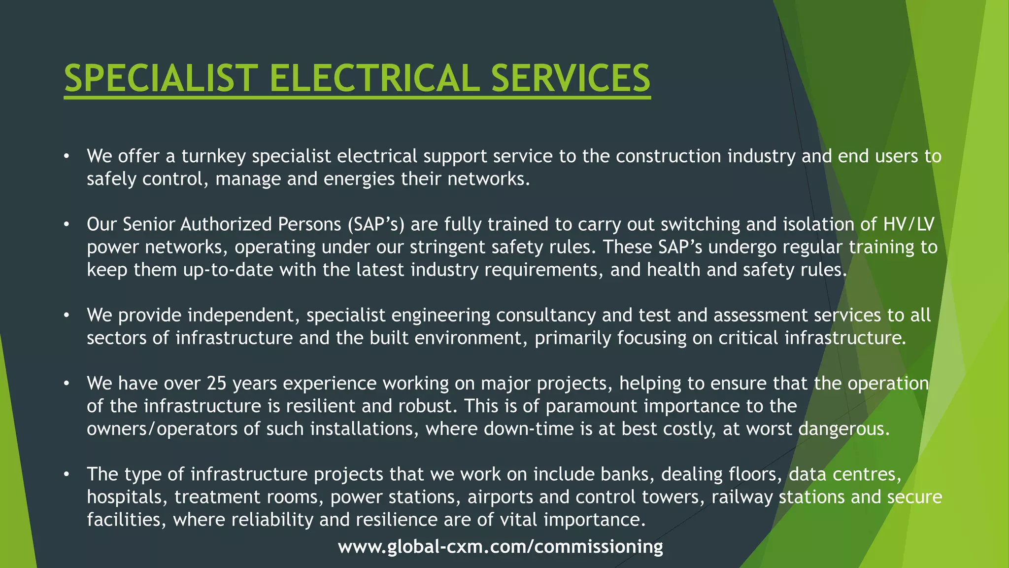 SPECIALIST ELECTRICAL SERVICES
• We offer a turnkey specialist electrical support service to the construction industry and end users to
safely control, manage and energies their networks.
• Our Senior Authorized Persons (SAP’s) are fully trained to carry out switching and isolation of HV/LV
power networks, operating under our stringent safety rules. These SAP’s undergo regular training to
keep them up-to-date with the latest industry requirements, and health and safety rules.
• We provide independent, specialist engineering consultancy and test and assessment services to all
sectors of infrastructure and the built environment, primarily focusing on critical infrastructure.
• We have over 25 years experience working on major projects, helping to ensure that the operation
of the infrastructure is resilient and robust. This is of paramount importance to the
owners/operators of such installations, where down-time is at best costly, at worst dangerous.
• The type of infrastructure projects that we work on include banks, dealing floors, data centres,
hospitals, treatment rooms, power stations, airports and control towers, railway stations and secure
facilities, where reliability and resilience are of vital importance.
www.global-cxm.com/commissioning
 