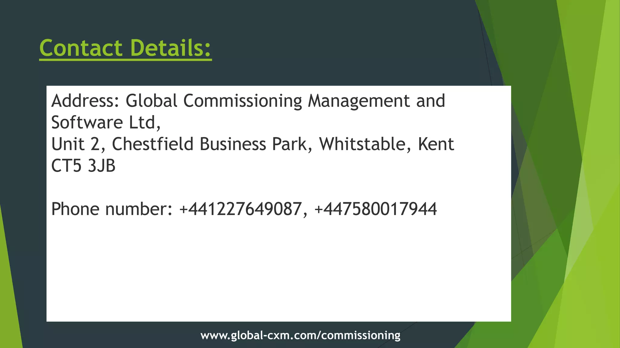 Contact Details:
Address: Global Commissioning Management and
Software Ltd,
Unit 2, Chestfield Business Park, Whitstable, Kent
CT5 3JB
Phone number: +441227649087, +447580017944
Website: www.global-cxm.com
www.global-cxm.com/commissioning
 
