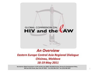 An OverviewEastern Europe Central Asia Regional DialogueChisinau, Moldova 18-19 May 2011 1 Secretariat, Global Commission on HIV and the Law UNDP, HIV/AIDS Practice, Bureau for Development Policy,  304 East 45th Street, New York, NY 10017   Tel: (212) 906 5132   Fax: (212) 906 5023                                                                                                                                 