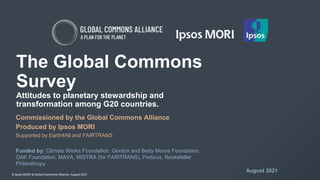 © Ipsos MORI & Global Commons Alliance, August 2021
The Global Commons
Survey
Attitudes to planetary stewardship and
transformation among G20 countries.
Commissioned by the Global Commons Alliance
Produced by Ipsos MORI
Supported by Earth4All and FAIRTRANS
Funded by: Climate Works Foundation, Gordon and Betty Moore Foundation,
OAK Foundation, MAVA, MISTRA (for FAIRTRANS), Porticus, Rockefeller
Philanthropy
August 2021
 