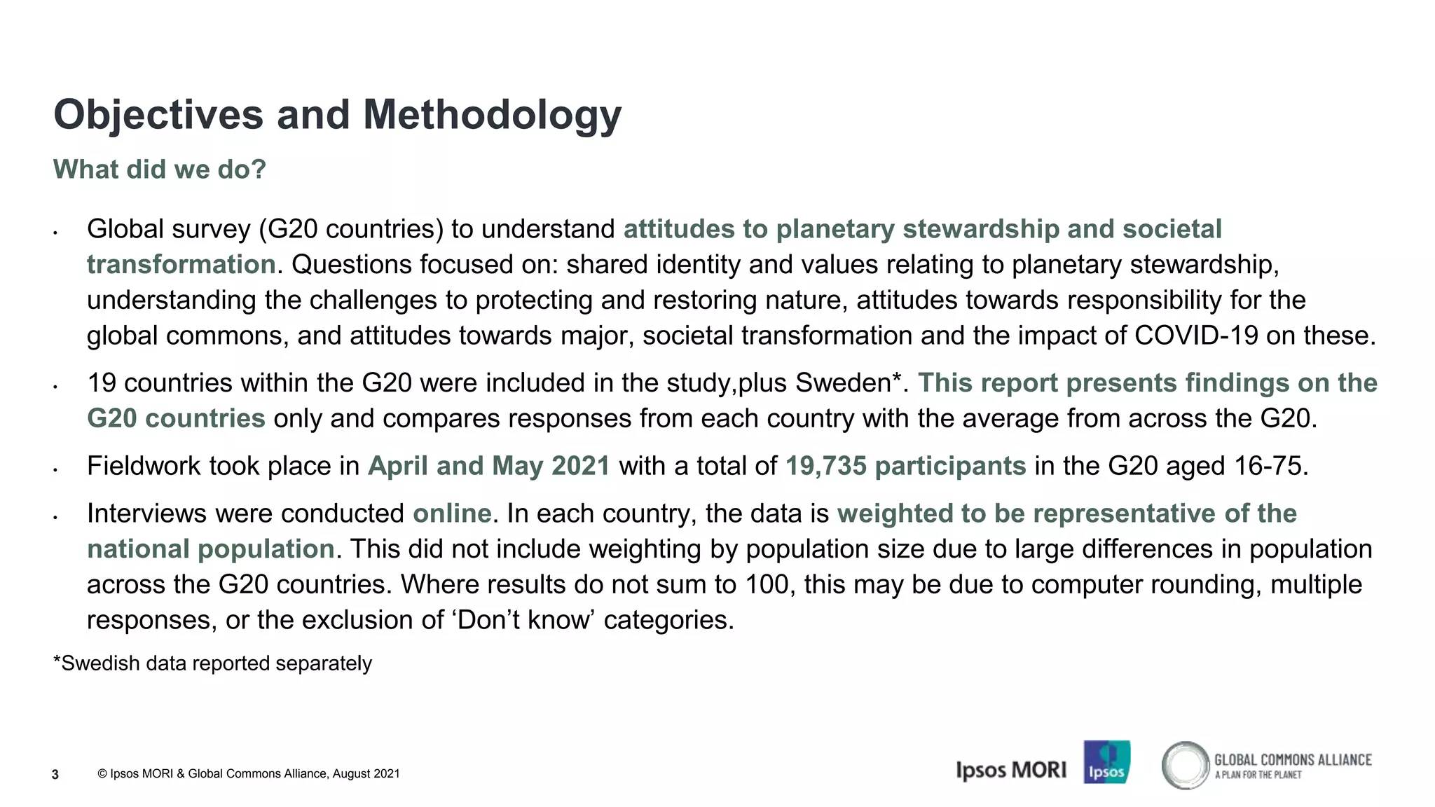 © Ipsos MORI & Global Commons Alliance, August 2021
3
What did we do?
Objectives and Methodology
• Global survey (G20 countries) to understand attitudes to planetary stewardship and societal
transformation. Questions focused on: shared identity and values relating to planetary stewardship,
understanding the challenges to protecting and restoring nature, attitudes towards responsibility for the
global commons, and attitudes towards major, societal transformation and the impact of COVID-19 on these.
• 19 countries within the G20 were included in the study,plus Sweden*. This report presents findings on the
G20 countries only and compares responses from each country with the average from across the G20.
• Fieldwork took place in April and May 2021 with a total of 19,735 participants in the G20 aged 16-75.
• Interviews were conducted online. In each country, the data is weighted to be representative of the
national population. This did not include weighting by population size due to large differences in population
across the G20 countries. Where results do not sum to 100, this may be due to computer rounding, multiple
responses, or the exclusion of ‘Don’t know’ categories.
*Swedish data reported separately
 