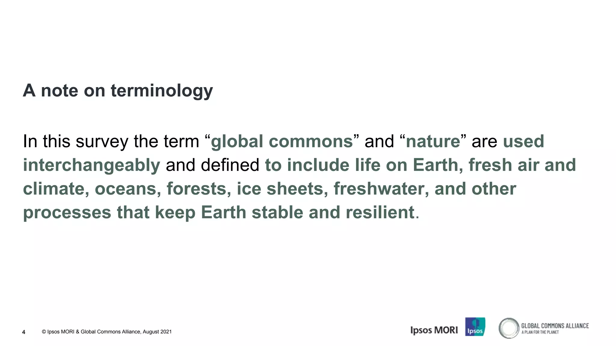 © Ipsos MORI & Global Commons Alliance, August 2021
4
A note on terminology
In this survey the term “global commons” and “nature” are used
interchangeably and defined to include life on Earth, fresh air and
climate, oceans, forests, ice sheets, freshwater, and other
processes that keep Earth stable and resilient.
 