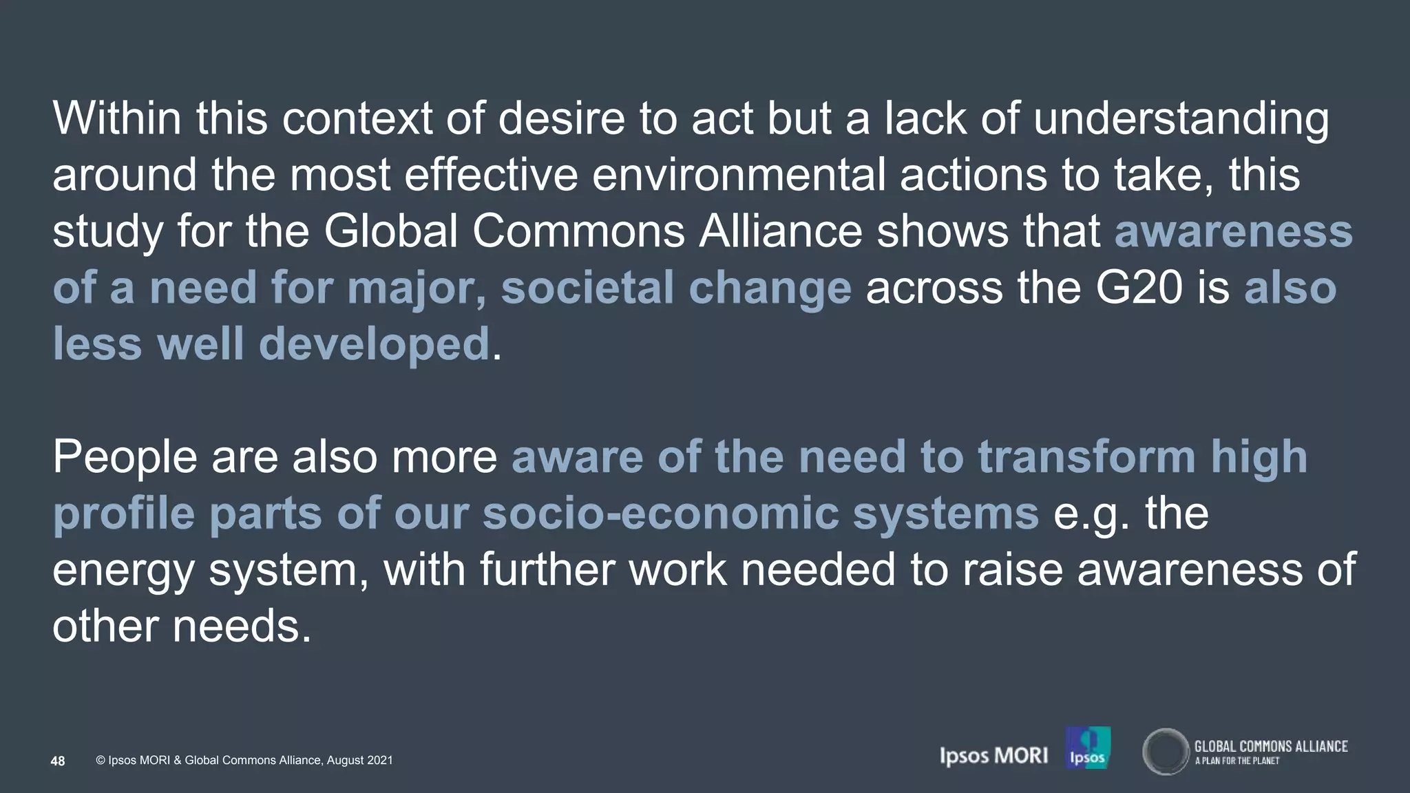 © Ipsos MORI & Global Commons Alliance, August 2021
Within this context of desire to act but a lack of understanding
around the most effective environmental actions to take, this
study for the Global Commons Alliance shows that awareness
of a need for major, societal change across the G20 is also
less well developed.
People are also more aware of the need to transform high
profile parts of our socio-economic systems e.g. the
energy system, with further work needed to raise awareness of
other needs.
48
 