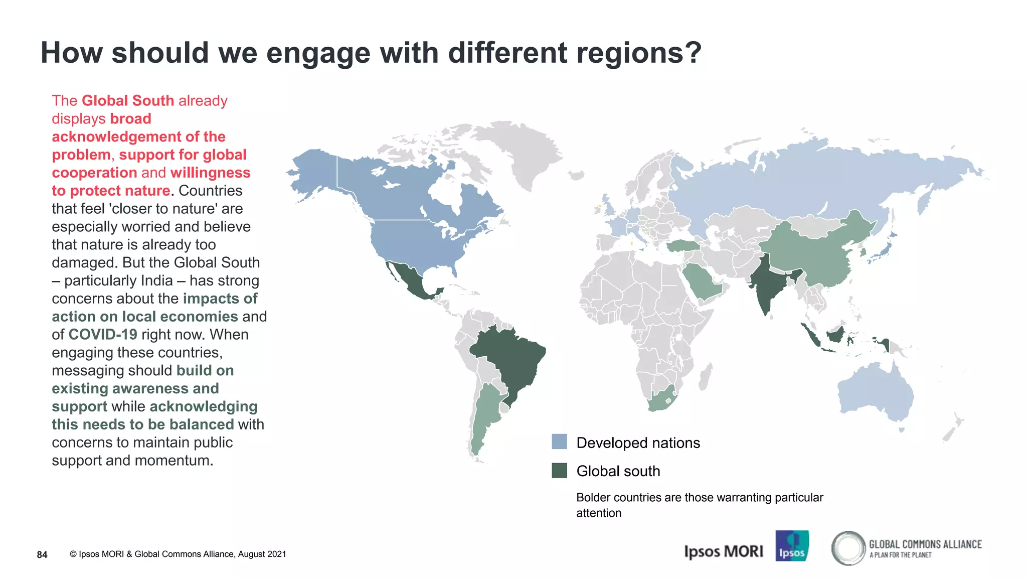 © Ipsos MORI & Global Commons Alliance, August 2021
How should we engage with different regions?
84
The Global South already
displays broad
acknowledgement of the
problem, support for global
cooperation and willingness
to protect nature. Countries
that feel 'closer to nature' are
especially worried and believe
that nature is already too
damaged. But the Global South
– particularly India – has strong
concerns about the impacts of
action on local economies and
of COVID-19 right now. When
engaging these countries,
messaging should build on
existing awareness and
support while acknowledging
this needs to be balanced with
concerns to maintain public
support and momentum.
Developed nations
Global south
Bolder countries are those warranting particular
attention
 