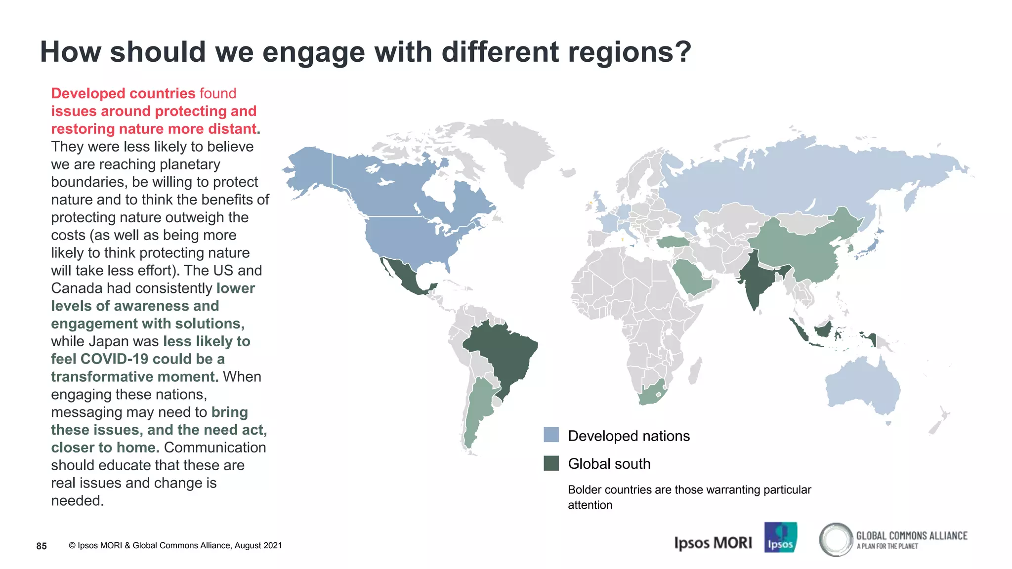 © Ipsos MORI & Global Commons Alliance, August 2021
How should we engage with different regions?
85
Developed countries found
issues around protecting and
restoring nature more distant.
They were less likely to believe
we are reaching planetary
boundaries, be willing to protect
nature and to think the benefits of
protecting nature outweigh the
costs (as well as being more
likely to think protecting nature
will take less effort). The US and
Canada had consistently lower
levels of awareness and
engagement with solutions,
while Japan was less likely to
feel COVID-19 could be a
transformative moment. When
engaging these nations,
messaging may need to bring
these issues, and the need act,
closer to home. Communication
should educate that these are
real issues and change is
needed.
Developed nations
Global south
Bolder countries are those warranting particular
attention
 