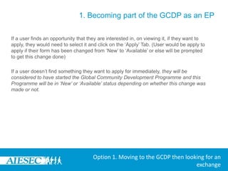 1. Becoming part of the GCDP as an EPThe user can now use the Opportunities search section where they can browse for a GCDP exchange that they would like to apply for.By going to Opportunities and then selecting ‘View Exchange Opportunities’In the Browse Exchanges menu, they have the option to select:-Type-Committee -Duration of Internship-Backgrounds-Skills-Degree Level Desiredin order to search for a desired GCDP exchange opportunityOption 1. Moving to the GCDP then looking for an exchange
