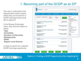 1. Becoming part of the GCDP as an EPLogin to MyAIESEC.net, from the top menu, hover over Connect Menu:-Under the Opportunities submenu choose the View Exchange Opportunities option (third menu option).Option 2. Finding a GCDP Opportunity then Applying for It