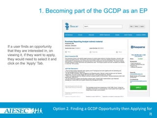 1. Becoming part of the GCDP as an EPThe user is redirected to the Opportunities search section where they can browse for a GCDP exchange they would like to apply for.In the Browse Exchanges menu, they have the option to select:-Type-Committee -Duration of Internship-Backgrounds-Skills-Degree Level Desiredin order to search for a desired GCDP exchange opportunityOption 2. Finding a GCDP Opportunity then Applying for It
