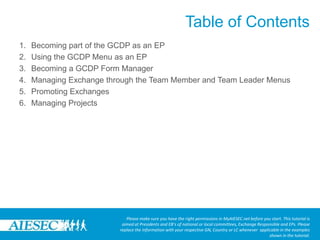 Table of ContentsPlease make sure you have the right permissions in MyAIESEC.net before you start. This tutorial is aimed at Presidents and EB’s of national or local committees, Exchange Responsible and EPs. Please replace the information with your respective GN, Country or LC whenever  applicable in the examples shown in the tutorial.Becoming part of the GCDP as an EPUsing the GCDP Menu as an EPBecoming a GCDP Form ManagerManaging Exchange through the Team Member and Team Leader MenusPromoting ExchangesManaging Projects