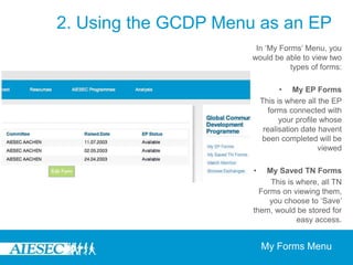 2. Using the GCDP Menu as an EPOn becoming part of the GCDP programme, the GCDP menu enables EPs to be able to manage their own exchange experience through giving them the ability to do the following:-Manage and update their EP Forms and save TN Forms of interests through the ‘My Forms’ Menu-Track the progress of their matching through the ‘Match Monitor’-Search for and apply for various opportunities through ‘Browse Exchanges’