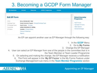 3. Becoming a GCDP Form ManagerEvery form has an EP or TN Manager.EPs can decide to manage their own forms or appoint someone else to manage their form, the EP Manager.All TN Forms need to be managed by someone as the companies cannot manage these themselves.Appointed EP Managers and TN Managers should be taking part in the Team Member or Team Leader Programmes.Below you will find the ways in which an EP Manager and a TN Manager can be appointed.