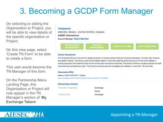 3. Becoming a GCDP Form ManagerCheck if the organisation or project exists already within your committee by viewing all organisations and projects in the sections of the page ‘All Organisations’ and ‘All Projects’ , then select the Organisation or Project in your committee that you want to generate a TN Form for.If not, use ‘Add Organisation’ or ‘Add Project’ on the Partnership Management sub menu to fill in the details of this organisation or project that is taking on the exchangeAppointing a TN Manager