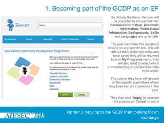1. Becoming part of the GCDP as an EPLogin to MyAIESEC.net, from the top menu, hover over My Experience Menu:-Under the My Programs and Phases submenu choose the Take Global Community Development Programme option (fourth menu option).-Or click on the My Programmes menu landing page select, Take Global Community Development Programme Link on the pageOption 1. Moving to the GCDP then looking for an exchange