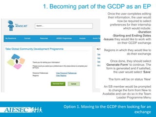 1. Becoming part of the GCDP as an EPOn clicking the menu, the user will be prompted to ensure that their Personal Information, Academic Information, Professional Information, Backgrounds, Skills and Languages are up to date. The user can make this update by clicking on any specific link. This will redirect them to the edit menu and once saved they will be returned back to My Programs menu, they will also need to select which committee they would like their form to be under. The options they have will depend on the specific committees where they have had an experience in the past. They then click ‘Apply’ to continue the process or ‘Cancel’ to end itOption 1. Moving to the GCDP then looking for an exchange