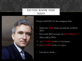 DO YOU KNOW THIS 
MAN? 
Owner and CEO of the company that: 
• Had over 3000 stores around the world in 
2013 
• Got total 2013 revenue of 29.1 billion € 
• That sold in 2013: 
 over 57 million bottles of champagne 
 over 69 million bottles of cognac 
• Lets have a look… 
 