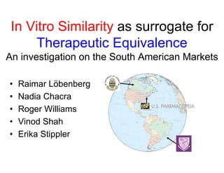 In Vit Si il it
 I Vitro Similarity as surrogate for
                              t f
     Therapeutic Equivalence
An investigation on the South American Markets

•   Raimar Löbenberg
•   Nadia Chacra
•   Roger Williams
•   Vinod Shah
•   Erika Stippler
 