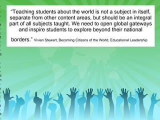 “ Teaching students about the world is not a subject in itself, separate from other content areas, but should be an integral part of all subjects taught. We need to open global gateways and inspire students to explore beyond their national borders.”  Vivien Stewart, Becoming Citizens of the World, Educational Leadership   “ Teaching students about the world is not a subject in itself, separate from other content areas, but should be an integral part of all subjects taught. We need to open global gateways and inspire students to explore beyond their national borders.” Vivien Stewart, Becoming Citizens of the World, Educational Leadership   