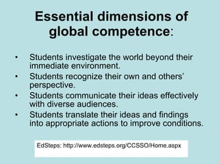 Essential dimensions of global competence : Students investigate the world beyond their immediate environment. Students recognize their own and others’ perspective. Students communicate their ideas effectively with diverse audiences. Students translate their ideas and findings into appropriate actions to improve conditions. EdSteps: http://www.edsteps.org/CCSSO/Home.aspx 