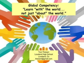 Global Competency: &quot;Learn &quot;with&quot; the world... not just &quot;about&quot; the world.&quot; Toni Theisen Loveland High School Loveland, Co [email_address] 