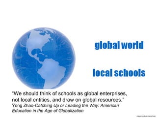 “We should think of schools as global enterprises,
not local entities, and draw on global resources.”
Yong Zhao-Catching Up or Leading the Way: American
Education in the Age of Globalization

 