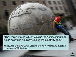 “The United States is busy closing the achievement gap.
Asian countries are busy closing the creativity gap.”
Yong Zhao-Catching Up or Leading the Way: American Education
in the Age of Globalization

 