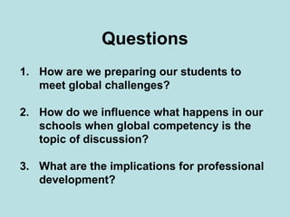 Questions
1. How are we preparing our students to
meet global challenges?
2. How do we influence what happens in our
schools when global competency is the
topic of discussion?
3. What are the implications for professional
development?

 
