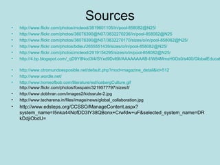 Sources
•
•
•
•
•
•

http://www.flickr.com/photos/mcleod/3819601105/in/pool-858082@N25/
http://www.flickr.com/photos/36076390@N07/3832270236/in/pool-858082@N25
http://www.flickr.com/photos/36076390@N07/3832270170/sizes/o/in/pool-858082@N25/
http://www.flickr.com/photos/bdieu/2655551439/sizes/o/in/pool-858082@N25/
http://www.flickr.com/photos/mcleod/2919154295/sizes/o/in/pool-858082@N25/
http://4.bp.blogspot.com/_qD9Y8Ncd3I4/SYxd9Dvlt9I/AAAAAAAAB-I/W84MmsH0Gs0/s400/GlobalEducat

•
•
•

http://www.otromundoesposible.net/default.php?mod=magazine_detail&id=512
http://www.wordle.net/
http://www.homeofbob.com/literature/esl/icebergCulture.gif
http://www.flickr.com/photos/foxspain/3219577797/sizes/l/
http://www.dobhran.com/images2/kidssrule-2.jpg
http://www.techarena.in/files/image/news/global_collaboration.jpg

•
•

•

http://www.edsteps.org/CCSSO/ManageContent.aspx?
system_name=I5nka44NofDD3IY38QBonx+Crwfdw+uF&selected_system_name=DR
kDdjiObdU=

 
