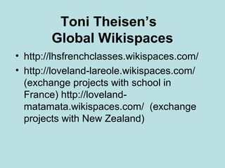 Toni Theisen’s
Global Wikispaces
• http://lhsfrenchclasses.wikispaces.com/
• http://loveland-lareole.wikispaces.com/
(exchange projects with school in
France) http://lovelandmatamata.wikispaces.com/ (exchange
projects with New Zealand)

 