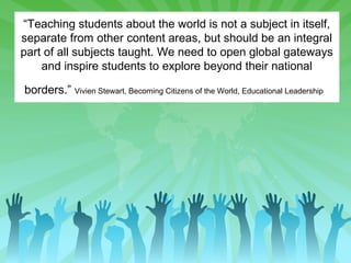“Teaching students about the world is not a subject in itself,
separate from other content areas, but should be an integral
part of all subjects taught. We need to open global gateways
and inspire students to explore beyond their national
borders.” Vivien Stewart, Becoming Citizens of the World, Educational Leadership

 