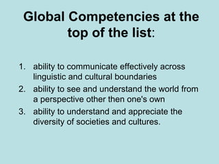 Global Competencies at the
top of the list:
1. ability to communicate effectively across
linguistic and cultural boundaries
2. ability to see and understand the world from
a perspective other then one's own
3. ability to understand and appreciate the
diversity of societies and cultures.

 