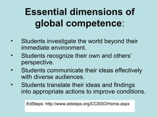 Essential dimensions of
global competence:
•
•
•
•

Students investigate the world beyond their
immediate environment.
Students recognize their own and others’
perspective.
Students communicate their ideas effectively
with diverse audiences.
Students translate their ideas and findings
into appropriate actions to improve conditions.
EdSteps: http://www.edsteps.org/CCSSO/Home.aspx

 