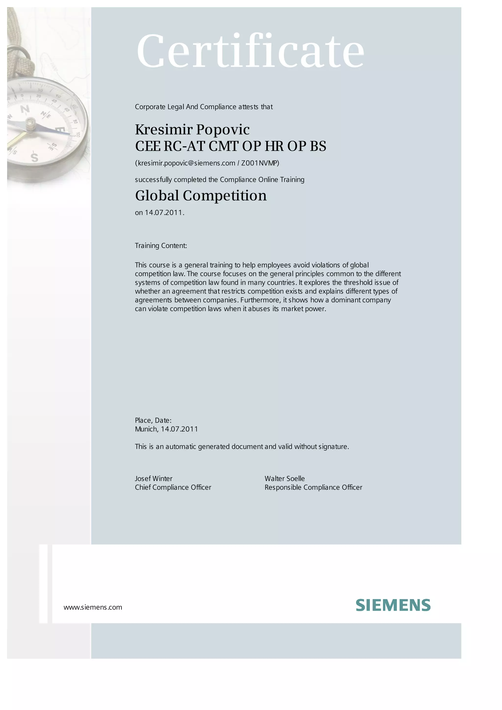 Josef Winter
Chief Compliance Officer
Walter Soelle
Responsible Compliance Officer
Certificate
Corporate Legal And Compliance attests that
Kresimir Popovic
CEE RC-AT CMT OP HR OP BS
(kresimir.popovic@siemens.com / Z001NVMP)
successfully completed the Compliance Online Training
Global Competition
on 14.07.2011.
Training Content:
This course is a general training to help employees avoid violations of global
competition law. The course focuses on the general principles common to the different
systems of competition law found in many countries. It explores the threshold issue of
whether an agreement that restricts competition exists and explains different types of
agreements between companies. Furthermore, it shows how a dominant company
can violate competition laws when it abuses its market power.
Place, Date:
Munich, 14.07.2011
This is an automatic generated document and valid without signature.
www.siemens.com
