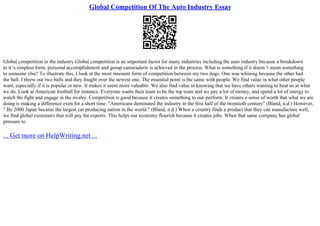 Global Competition Of The Auto Industry Essay
Global competition in the industry Global competition is an important factor for many industries including the auto industry because a breakdown
to it 's simplest form, personal accomplishment and group camaraderie is achieved in the process. What is something if it doesn 't mean something
to someone else? To illustrate this, I look at the most innosent form of competition between my two dogs. One was whining because the other had
the ball. I threw out two balls and they fought over the newest one. The essential point is the same with people. We find value in what other people
want, especially if it is popular or new. It makes it seem more valuable. We also find value in knowing that we have others wanting to beat us at what
we do. Look at American football for instance. Everyone wants their team to be the top team and we pay a lot of money, and spend a lot of energy to
watch the fight and engage in the rivalry. Competition is good because it creates something to out–perform. It creates a sense of worth that what we are
doing is making a difference even for a short time. "Americans dominated the industry in the first half of the twentieth century" (Bland, n.d.) However,
" By 2000 Japan became the largest car producing nation in the world." (Bland, n.d.) When a country finds a product that they can manufacture well,
we find global customers that will pay for exports. This helps our economy flourish because it creates jobs. When that same company has global
pressure to
... Get more on HelpWriting.net ...
 