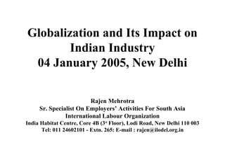 Globalization and Its Impact on
        Indian Industry
 04 January 2005, New Delhi

                        Rajen Mehrotra
     Sr. Specialist On Employers’ Activities For South Asia
               International Labour Organization
India Habitat Centre, Core 4B (3rd Floor), Lodi Road, New Delhi 110 003
      Tel: 011 24602101 - Extn. 265: E-mail : rajen@ilodel.org.in
 