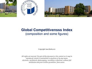 Global Competitiveness Index
(composition and some figures)
Copyright Jana Kubicová
All rights are reserved. No part of this document or the content on it may be
reproduced, stored or transmitted in any form or by any means electronic,
mechanical, photocopying, recording or otherwise, without full attribution and
prior written permission from owner.
 