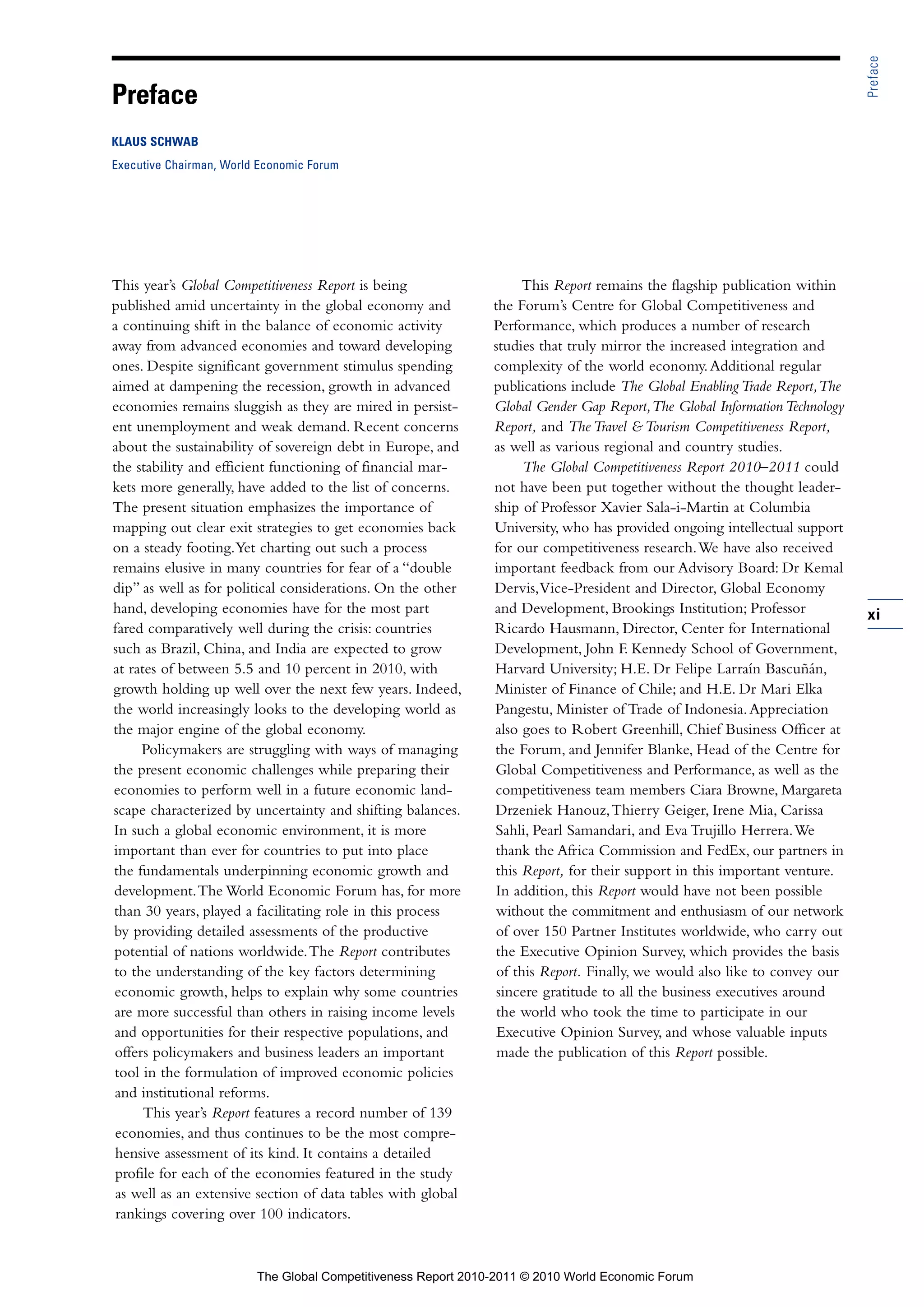 Preface
Preface
KLAUS SCHWAB
Executive Chairman, World Economic Forum




This year’s Global Competitiveness Report is being                  This Report remains the flagship publication within
published amid uncertainty in the global economy and           the Forum’s Centre for Global Competitiveness and
a continuing shift in the balance of economic activity         Performance, which produces a number of research
away from advanced economies and toward developing             studies that truly mirror the increased integration and
ones. Despite significant government stimulus spending         complexity of the world economy. Additional regular
aimed at dampening the recession, growth in advanced           publications include The Global Enabling Trade Report, The
economies remains sluggish as they are mired in persist-       Global Gender Gap Report, The Global Information Technology
ent unemployment and weak demand. Recent concerns              Report, and The Travel & Tourism Competitiveness Report,
about the sustainability of sovereign debt in Europe, and      as well as various regional and country studies.
the stability and efficient functioning of financial mar-            The Global Competitiveness Report 2010–2011 could
kets more generally, have added to the list of concerns.       not have been put together without the thought leader-
The present situation emphasizes the importance of             ship of Professor Xavier Sala-i-Martin at Columbia
mapping out clear exit strategies to get economies back        University, who has provided ongoing intellectual support
on a steady footing. Yet charting out such a process           for our competitiveness research. We have also received
remains elusive in many countries for fear of a “double        important feedback from our Advisory Board: Dr Kemal
dip” as well as for political considerations. On the other     Dervis, Vice-President and Director, Global Economy
hand, developing economies have for the most part              and Development, Brookings Institution; Professor             xi
fared comparatively well during the crisis: countries          Ricardo Hausmann, Director, Center for International
such as Brazil, China, and India are expected to grow          Development, John F. Kennedy School of Government,
at rates of between 5.5 and 10 percent in 2010, with           Harvard University; H.E. Dr Felipe Larraín Bascuñán,
growth holding up well over the next few years. Indeed,        Minister of Finance of Chile; and H.E. Dr Mari Elka
the world increasingly looks to the developing world as        Pangestu, Minister of Trade of Indonesia. Appreciation
the major engine of the global economy.                        also goes to Robert Greenhill, Chief Business Officer at
      Policymakers are struggling with ways of managing        the Forum, and Jennifer Blanke, Head of the Centre for
the present economic challenges while preparing their          Global Competitiveness and Performance, as well as the
economies to perform well in a future economic land-           competitiveness team members Ciara Browne, Margareta
scape characterized by uncertainty and shifting balances.      Drzeniek Hanouz, Thierry Geiger, Irene Mia, Carissa
In such a global economic environment, it is more              Sahli, Pearl Samandari, and Eva Trujillo Herrera. We
important than ever for countries to put into place            thank the Africa Commission and FedEx, our partners in
the fundamentals underpinning economic growth and              this Report, for their support in this important venture.
development. The World Economic Forum has, for more             In addition, this Report would have not been possible
than 30 years, played a facilitating role in this process       without the commitment and enthusiasm of our network
by providing detailed assessments of the productive            of over 150 Partner Institutes worldwide, who carry out
potential of nations worldwide. The Report contributes          the Executive Opinion Survey, which provides the basis
to the understanding of the key factors determining             of this Report. Finally, we would also like to convey our
economic growth, helps to explain why some countries            sincere gratitude to all the business executives around
are more successful than others in raising income levels        the world who took the time to participate in our
and opportunities for their respective populations, and         Executive Opinion Survey, and whose valuable inputs
 offers policymakers and business leaders an important          made the publication of this Report possible.
 tool in the formulation of improved economic policies
 and institutional reforms.
      This year’s Report features a record number of 139
 economies, and thus continues to be the most compre-
 hensive assessment of its kind. It contains a detailed
 profile for each of the economies featured in the study
 as well as an extensive section of data tables with global
 rankings covering over 100 indicators.



                         The Global Competitiveness Report 2010-2011 © 2010 World Economic Forum
 