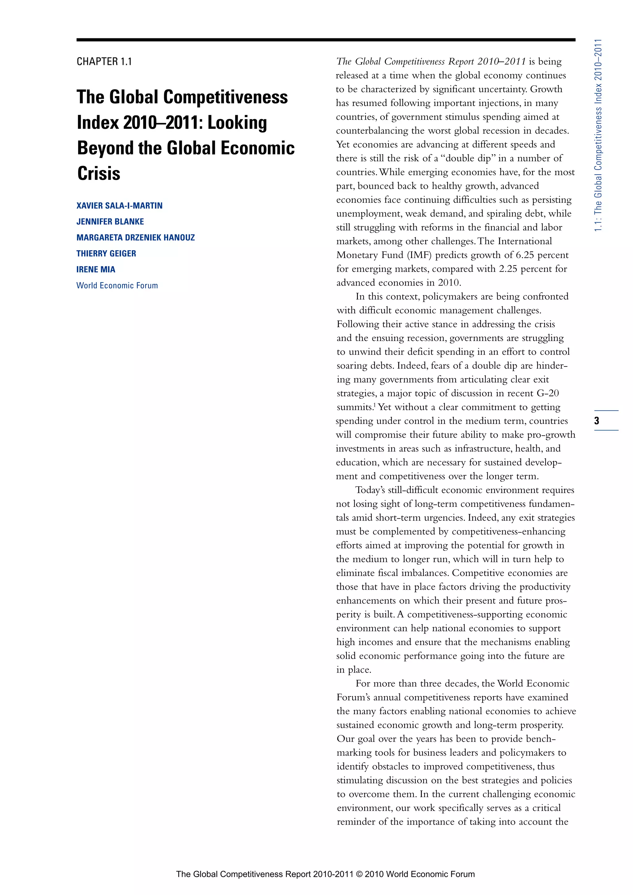 1.1: The Global Competitiveness Index 2010–2011
CHAPTER 1.1                                                 The Global Competitiveness Report 2010–2011 is being
                                                            released at a time when the global economy continues
                                                            to be characterized by significant uncertainty. Growth
The Global Competitiveness                                  has resumed following important injections, in many
                                                            countries, of government stimulus spending aimed at
Index 2010–2011: Looking                                    counterbalancing the worst global recession in decades.
                                                            Yet economies are advancing at different speeds and
Beyond the Global Economic                                  there is still the risk of a “double dip” in a number of
Crisis                                                      countries. While emerging economies have, for the most
                                                            part, bounced back to healthy growth, advanced
                                                            economies face continuing difficulties such as persisting
XAVIER SALA-I-MARTIN
                                                            unemployment, weak demand, and spiraling debt, while
JENNIFER BLANKE
                                                            still struggling with reforms in the financial and labor
MARGARETA DRZENIEK HANOUZ                                   markets, among other challenges. The International
THIERRY GEIGER                                              Monetary Fund (IMF) predicts growth of 6.25 percent
IRENE MIA                                                   for emerging markets, compared with 2.25 percent for
World Economic Forum                                        advanced economies in 2010.
                                                                   In this context, policymakers are being confronted
                                                            with difficult economic management challenges.
                                                            Following their active stance in addressing the crisis
                                                            and the ensuing recession, governments are struggling
                                                            to unwind their deficit spending in an effort to control
                                                            soaring debts. Indeed, fears of a double dip are hinder-
                                                            ing many governments from articulating clear exit
                                                            strategies, a major topic of discussion in recent G-20
                                                            summits.1 Yet without a clear commitment to getting
                                                            spending under control in the medium term, countries          3
                                                            will compromise their future ability to make pro-growth
                                                            investments in areas such as infrastructure, health, and
                                                            education, which are necessary for sustained develop-
                                                            ment and competitiveness over the longer term.
                                                                  Today’s still-difficult economic environment requires
                                                            not losing sight of long-term competitiveness fundamen-
                                                            tals amid short-term urgencies. Indeed, any exit strategies
                                                            must be complemented by competitiveness-enhancing
                                                            efforts aimed at improving the potential for growth in
                                                            the medium to longer run, which will in turn help to
                                                            eliminate fiscal imbalances. Competitive economies are
                                                            those that have in place factors driving the productivity
                                                            enhancements on which their present and future pros-
                                                            perity is built. A competitiveness-supporting economic
                                                            environment can help national economies to support
                                                            high incomes and ensure that the mechanisms enabling
                                                            solid economic performance going into the future are
                                                            in place.
                                                                   For more than three decades, the World Economic
                                                            Forum’s annual competitiveness reports have examined
                                                            the many factors enabling national economies to achieve
                                                            sustained economic growth and long-term prosperity.
                                                            Our goal over the years has been to provide bench-
                                                            marking tools for business leaders and policymakers to
                                                            identify obstacles to improved competitiveness, thus
                                                            stimulating discussion on the best strategies and policies
                                                            to overcome them. In the current challenging economic
                                                            environment, our work specifically serves as a critical
                                                            reminder of the importance of taking into account the



                       The Global Competitiveness Report 2010-2011 © 2010 World Economic Forum
 